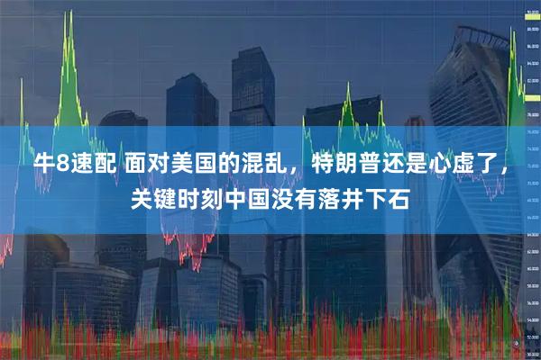 牛8速配 面对美国的混乱，特朗普还是心虚了，关键时刻中国没有落井下石