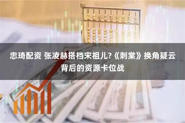 忠琦配资 张凌赫搭档宋祖儿?《刺棠》换角疑云背后的资源卡位战