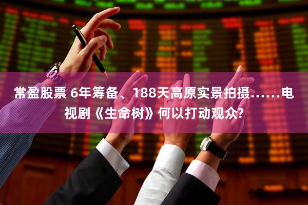 常盈股票 6年筹备、188天高原实景拍摄……电视剧《生命树》何以打动观众?