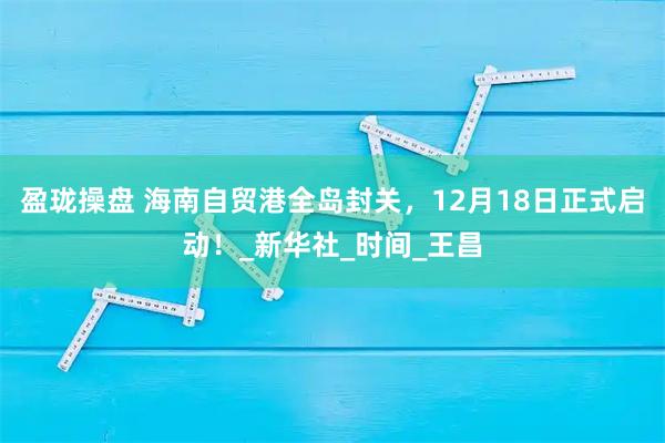 盈珑操盘 海南自贸港全岛封关，12月18日正式启动！_新华社_时间_王昌