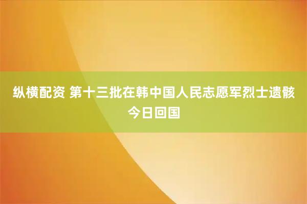 纵横配资 第十三批在韩中国人民志愿军烈士遗骸今日回国