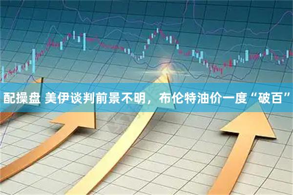 配操盘 美伊谈判前景不明，布伦特油价一度“破百”
