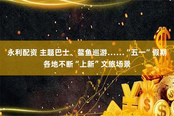 永利配资 主题巴士、鳌鱼巡游……“五一”假期各地不断“上新”文旅场景