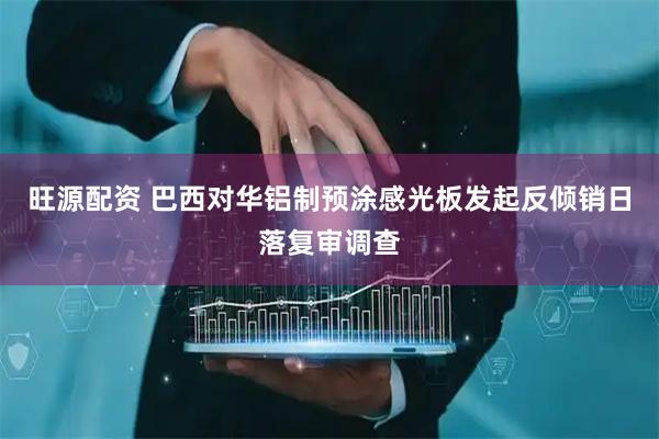 旺源配资 巴西对华铝制预涂感光板发起反倾销日落复审调查