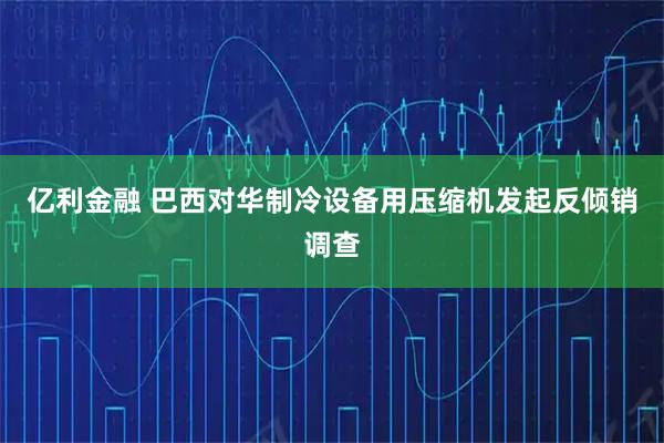 亿利金融 巴西对华制冷设备用压缩机发起反倾销调查
