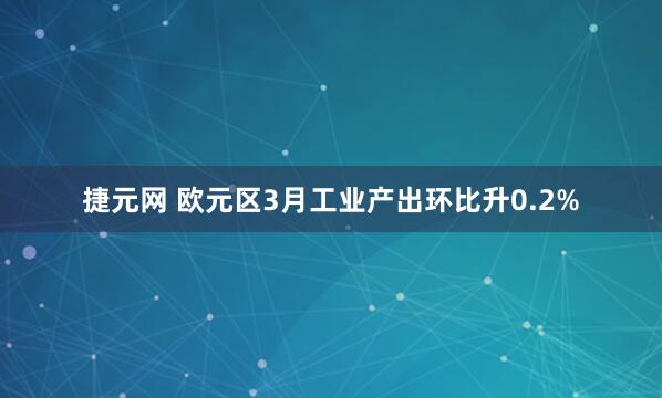 捷元网 欧元区3月工业产出环比升0.2%