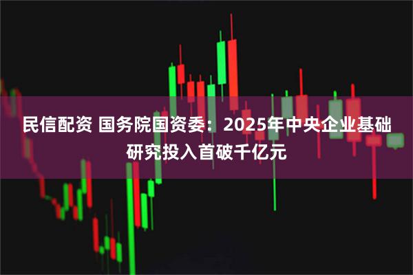 民信配资 国务院国资委：2025年中央企业基础研究投入首破千亿元