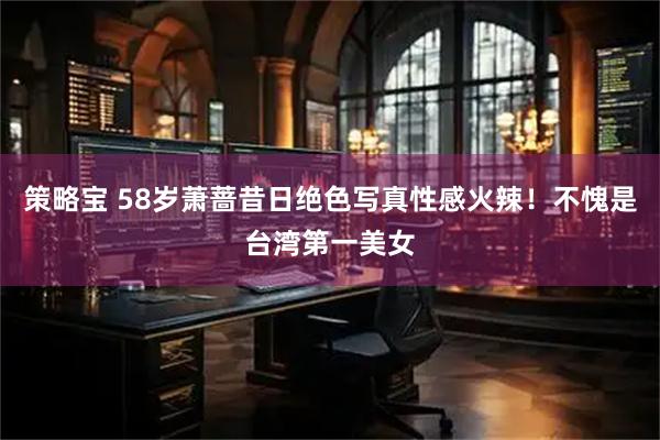策略宝 58岁萧蔷昔日绝色写真性感火辣！不愧是台湾第一美女