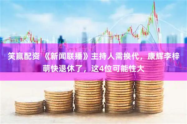 笑赢配资 《新闻联播》主持人需换代，康辉李梓萌快退休了，这4位可能性大