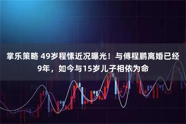 掌乐策略 49岁程愫近况曝光！与傅程鹏离婚已经9年，如今与15岁儿子相依为命